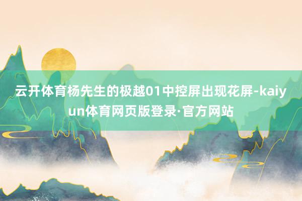 云开体育杨先生的极越01中控屏出现花屏-kaiyun体育网页版登录·官方网站