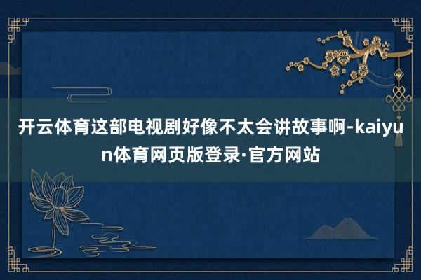 开云体育这部电视剧好像不太会讲故事啊-kaiyun体育网页版登录·官方网站