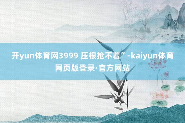 开yun体育网3999 压根抢不着”-kaiyun体育网页版登录·官方网站