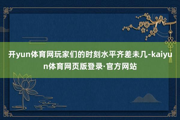 开yun体育网玩家们的时刻水平齐差未几-kaiyun体育网页版登录·官方网站