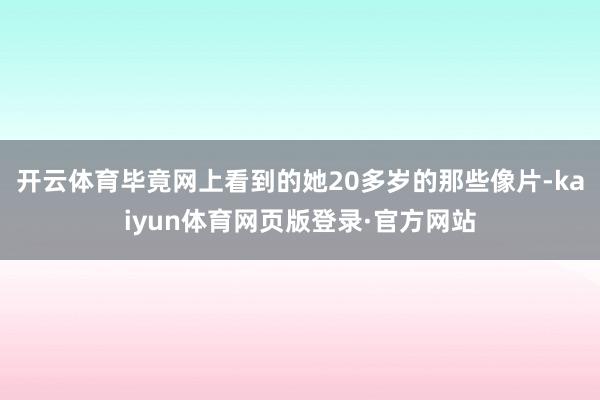 开云体育毕竟网上看到的她20多岁的那些像片-kaiyun体育网页版登录·官方网站