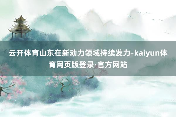 云开体育山东在新动力领域持续发力-kaiyun体育网页版登录·官方网站