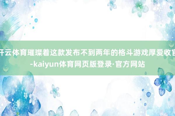 开云体育璀璨着这款发布不到两年的格斗游戏厚爱收官-kaiyun体育网页版登录·官方网站