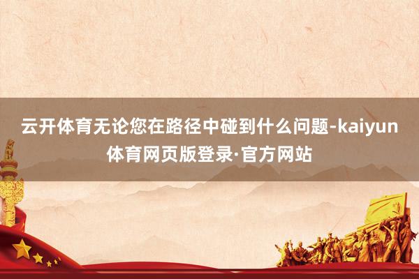 云开体育无论您在路径中碰到什么问题-kaiyun体育网页版登录·官方网站