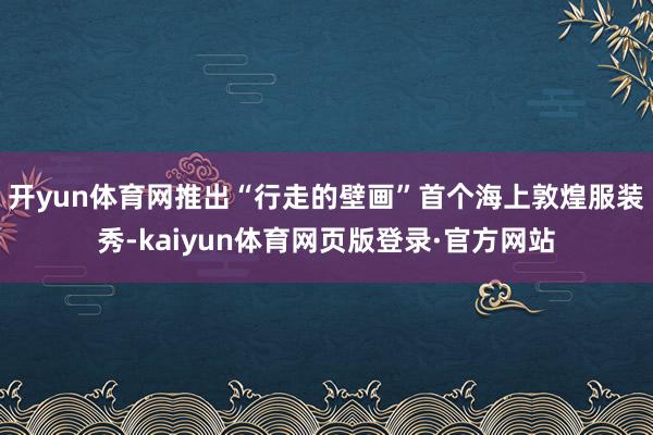 开yun体育网推出“行走的壁画”首个海上敦煌服装秀-kaiyun体育网页版登录·官方网站
