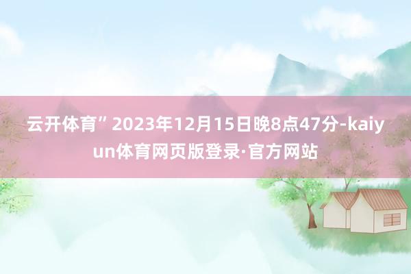 云开体育”2023年12月15日晚8点47分-kaiyun体育网页版登录·官方网站