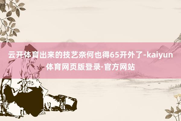 云开体育出来的技艺奈何也得65开外了-kaiyun体育网页版登录·官方网站