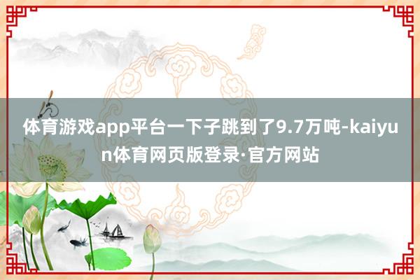 体育游戏app平台一下子跳到了9.7万吨-kaiyun体育网页版登录·官方网站