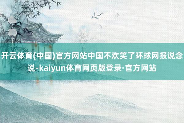 开云体育(中国)官方网站中国不欢笑了环球网报说念说-kaiyun体育网页版登录·官方网站