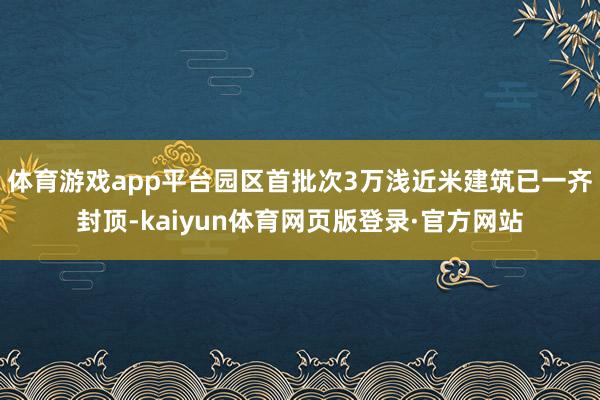 体育游戏app平台园区首批次3万浅近米建筑已一齐封顶-kaiyun体育网页版登录·官方网站