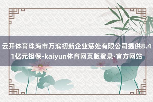 云开体育珠海市万滨初新企业惩处有限公司提供8.41亿元担保-kaiyun体育网页版登录·官方网站