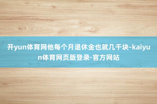 开yun体育网他每个月退休金也就几千块-kaiyun体育网页版登录·官方网站