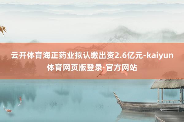 云开体育海正药业拟认缴出资2.6亿元-kaiyun体育网页版登录·官方网站