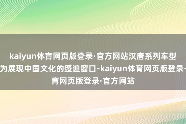 kaiyun体育网页版登录·官方网站汉唐系列车型如今已成为展现中国文化的蹙迫窗口-kaiyun体育网页版登录·官方网站