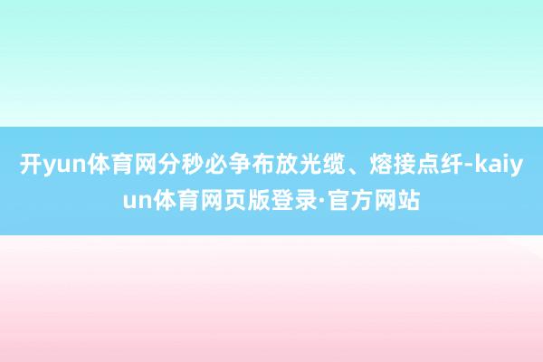 开yun体育网分秒必争布放光缆、熔接点纤-kaiyun体育网页版登录·官方网站