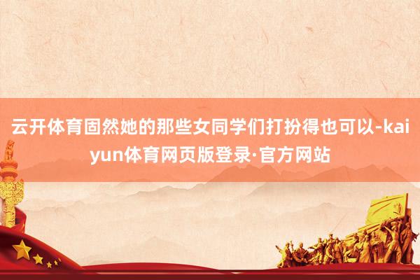 云开体育固然她的那些女同学们打扮得也可以-kaiyun体育网页版登录·官方网站