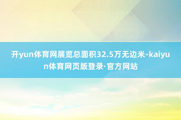 开yun体育网展览总面积32.5万无边米-kaiyun体育网页版登录·官方网站