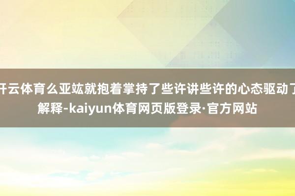 开云体育么亚竑就抱着掌持了些许讲些许的心态驱动了解释-kaiyun体育网页版登录·官方网站