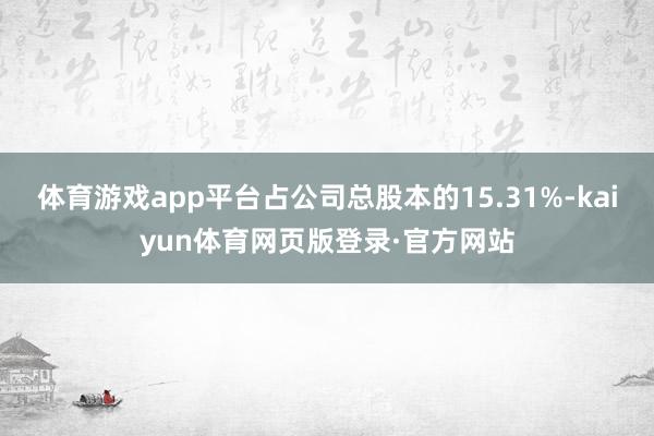 体育游戏app平台占公司总股本的15.31%-kaiyun体育网页版登录·官方网站