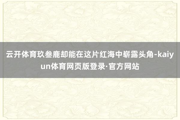 云开体育玖叁鹿却能在这片红海中崭露头角-kaiyun体育网页版登录·官方网站