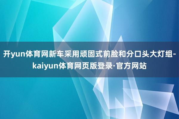 开yun体育网新车采用顽固式前脸和分口头大灯组-kaiyun体育网页版登录·官方网站