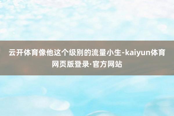 云开体育像他这个级别的流量小生-kaiyun体育网页版登录·官方网站