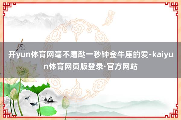 开yun体育网毫不蹧跶一秒钟金牛座的爱-kaiyun体育网页版登录·官方网站