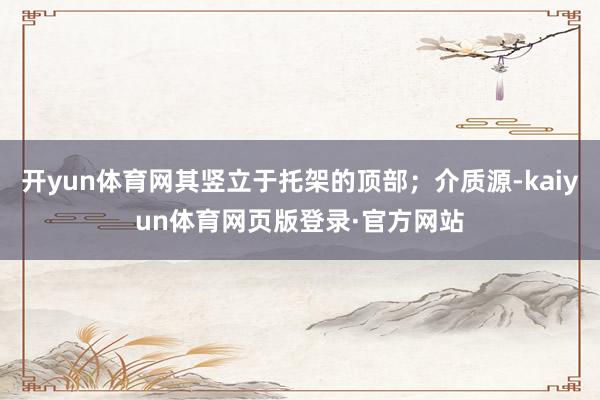 开yun体育网其竖立于托架的顶部；介质源-kaiyun体育网页版登录·官方网站