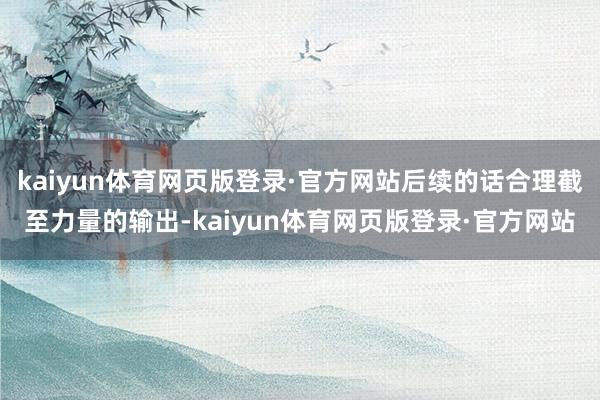kaiyun体育网页版登录·官方网站后续的话合理截至力量的输出-kaiyun体育网页版登录·官方网站