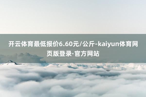 开云体育最低报价6.60元/公斤-kaiyun体育网页版登录·官方网站