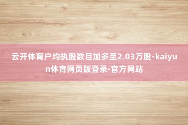 云开体育户均执股数目加多至2.03万股-kaiyun体育网页版登录·官方网站