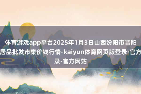 体育游戏app平台2025年1月3日山西汾阳市晋阳农副居品批发市集价钱行情-kaiyun体育网页版登录·官方网站