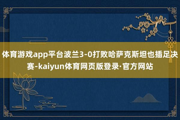 体育游戏app平台波兰3-0打败哈萨克斯坦也插足决赛-kaiyun体育网页版登录·官方网站