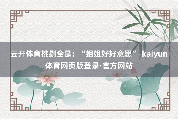 云开体育挑剔全是：“姐姐好好意思”-kaiyun体育网页版登录·官方网站