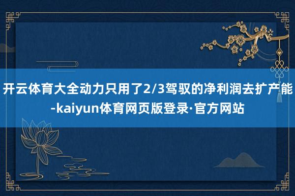 开云体育大全动力只用了2/3驾驭的净利润去扩产能-kaiyun体育网页版登录·官方网站