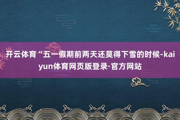 开云体育“五一假期前两天还莫得下雪的时候-kaiyun体育网页版登录·官方网站