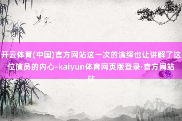 开云体育(中国)官方网站这一次的演绎也让讲解了这位演员的内心-kaiyun体育网页版登录·官方网站