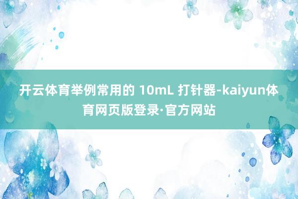 开云体育举例常用的 10mL 打针器-kaiyun体育网页版登录·官方网站