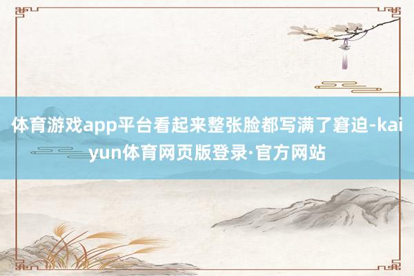 体育游戏app平台看起来整张脸都写满了窘迫-kaiyun体育网页版登录·官方网站