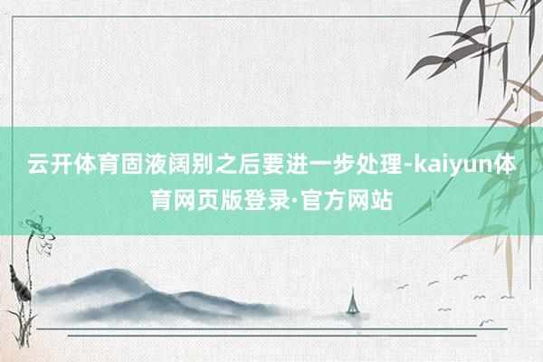 云开体育固液阔别之后要进一步处理-kaiyun体育网页版登录·官方网站