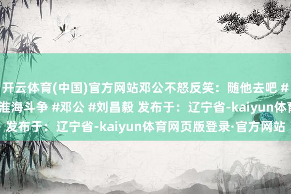 开云体育(中国)官方网站邓公不怒反笑：随他去吧 #近代史 #历史事件 #淮海斗争 #邓公 #刘昌毅 发布于：辽宁省-kaiyun体育网页版登录·官方网站