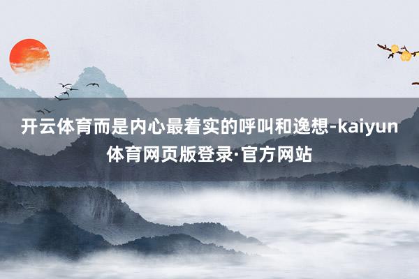 开云体育而是内心最着实的呼叫和逸想-kaiyun体育网页版登录·官方网站