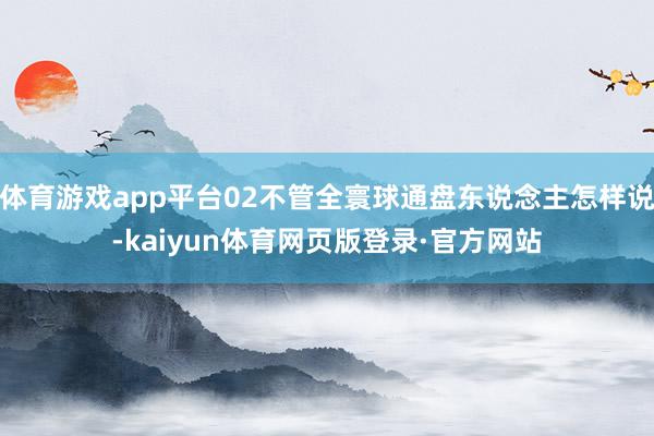 体育游戏app平台02不管全寰球通盘东说念主怎样说-kaiyun体育网页版登录·官方网站