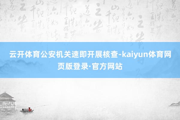 云开体育公安机关速即开展核查-kaiyun体育网页版登录·官方网站
