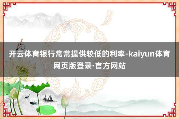开云体育银行常常提供较低的利率-kaiyun体育网页版登录·官方网站