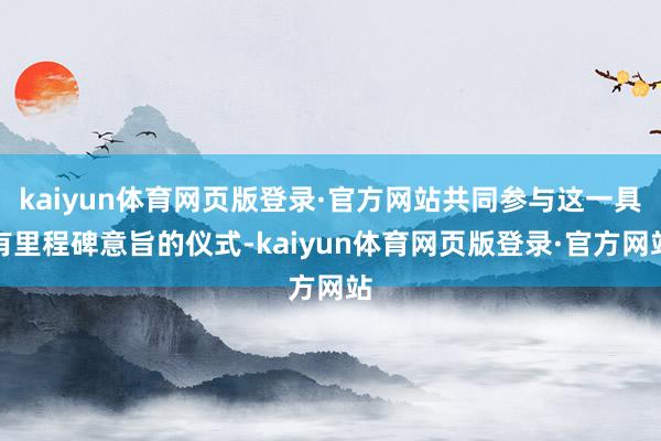 kaiyun体育网页版登录·官方网站共同参与这一具有里程碑意旨的仪式-kaiyun体育网页版登录·官方网站