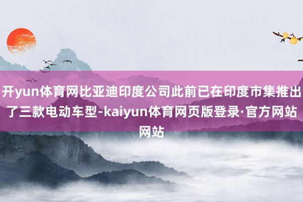开yun体育网比亚迪印度公司此前已在印度市集推出了三款电动车型-kaiyun体育网页版登录·官方网站