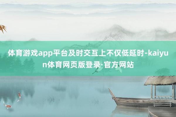 体育游戏app平台及时交互上不仅低延时-kaiyun体育网页版登录·官方网站
