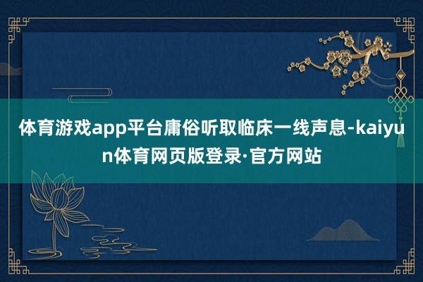 体育游戏app平台庸俗听取临床一线声息-kaiyun体育网页版登录·官方网站