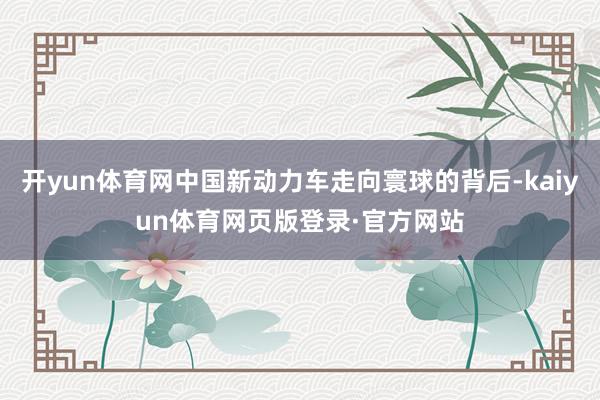 开yun体育网中国新动力车走向寰球的背后-kaiyun体育网页版登录·官方网站